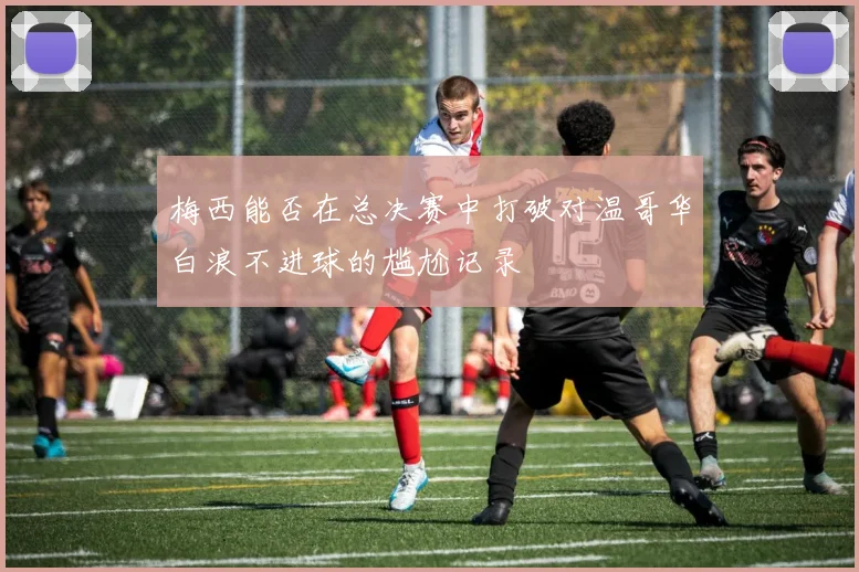 梅西能否在总决赛中打破对温哥华白浪不进球的尴尬记录