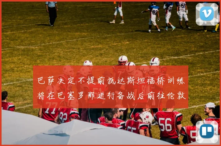 巴萨决定不提前抵达斯坦福桥训练将在巴塞罗那进行备战后前往伦敦