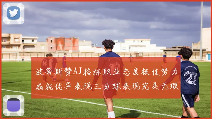 波蒂斯赞AJ格林职业态度极佳努力成就优异表现三分球表现完美无瑕