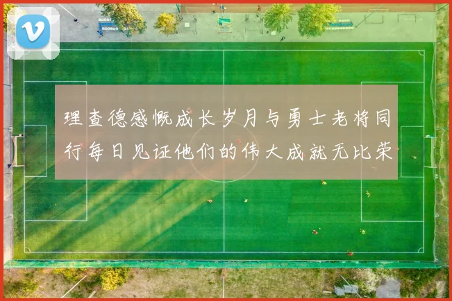 理查德感慨成长岁月与勇士老将同行每日见证他们的伟大成就无比荣幸