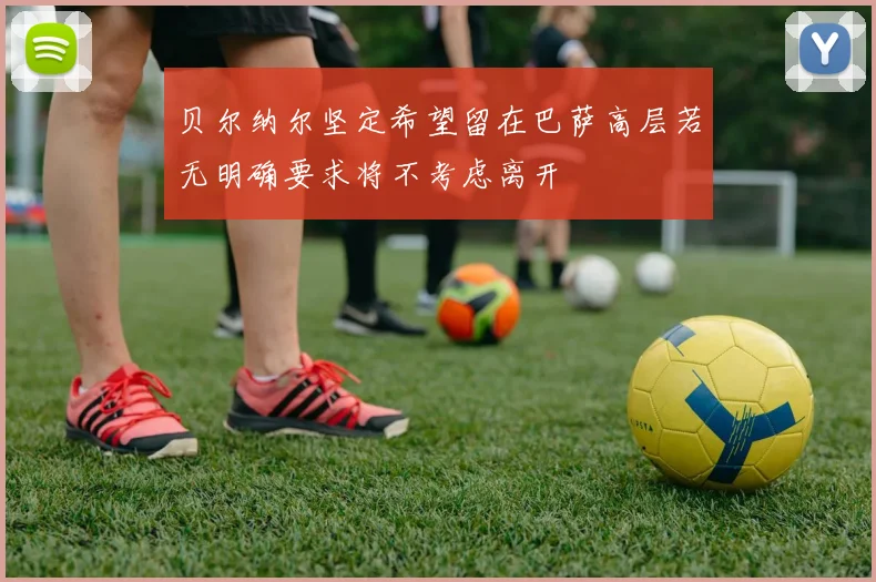 贝尔纳尔坚定希望留在巴萨高层若无明确要求将不考虑离开