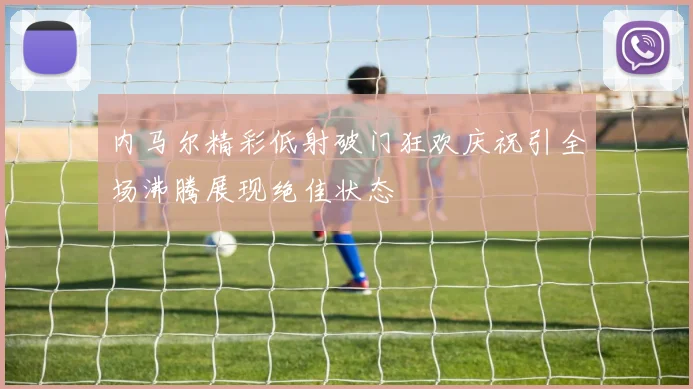 内马尔精彩低射破门狂欢庆祝引全场沸腾展现绝佳状态