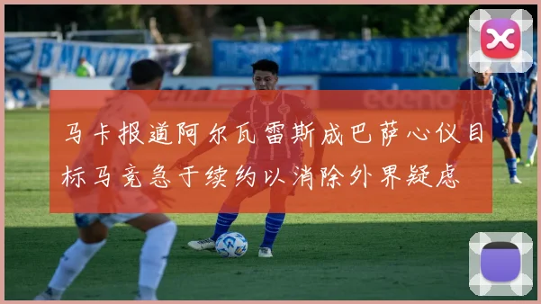 马卡报道阿尔瓦雷斯成巴萨心仪目标马竞急于续约以消除外界疑虑