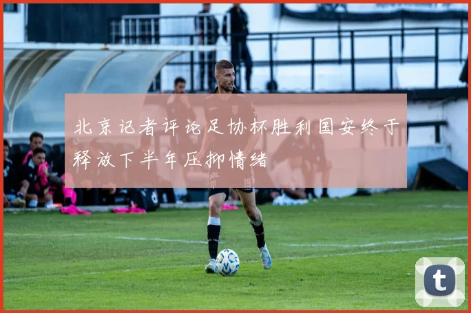 北京记者评论足协杯胜利国安终于释放下半年压抑情绪