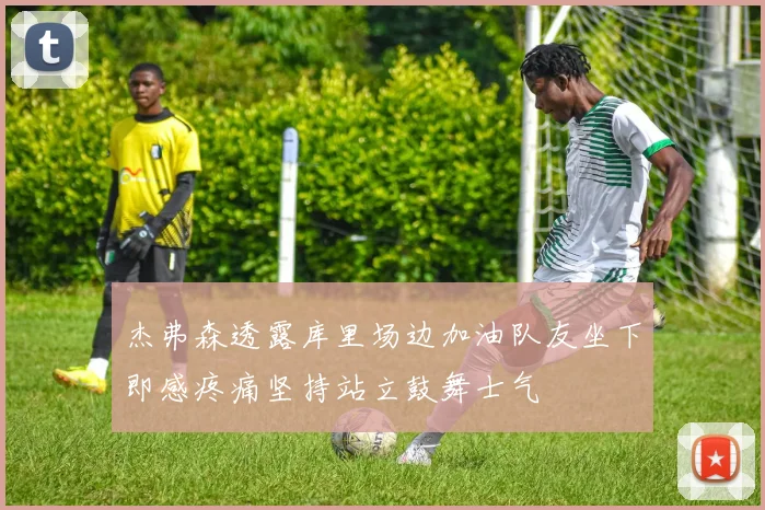 杰弗森透露库里场边加油队友坐下即感疼痛坚持站立鼓舞士气