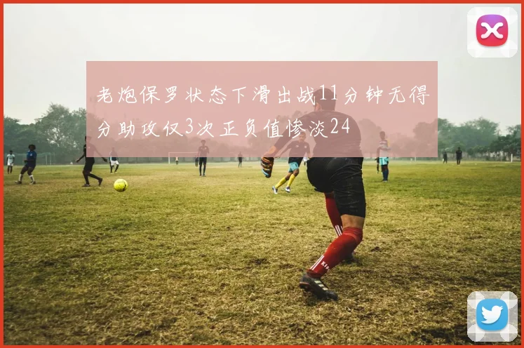 老炮保罗状态下滑出战11分钟无得分助攻仅3次正负值惨淡24