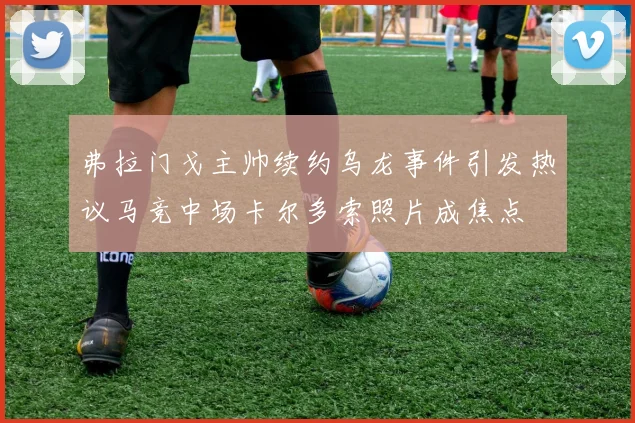 弗拉门戈主帅续约乌龙事件引发热议马竞中场卡尔多索照片成焦点