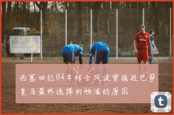 西塞回忆04年转会风波曾接近巴萨皇马最终选择利物浦的原因