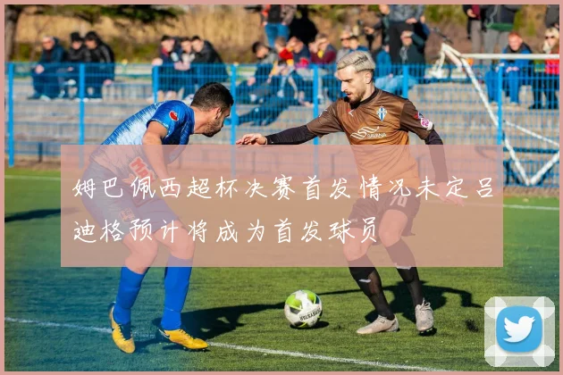 姆巴佩西超杯决赛首发情况未定吕迪格预计将成为首发球员
