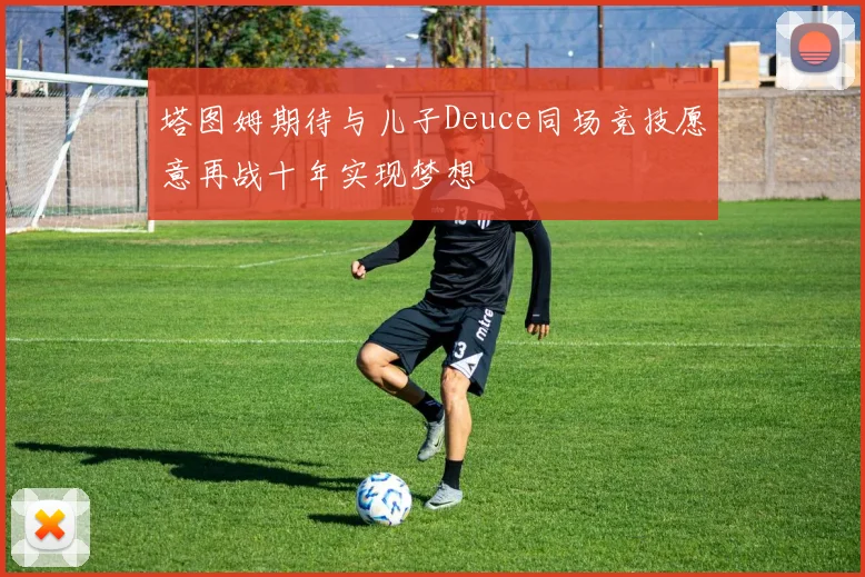塔图姆期待与儿子Deuce同场竞技愿意再战十年实现梦想