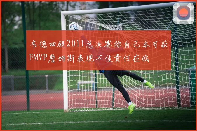 韦德回顾2011总决赛称自己本可获FMVP詹姆斯表现不佳责任在我