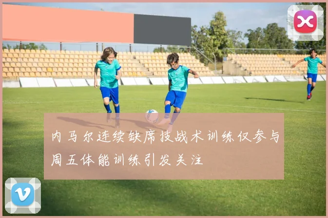 内马尔连续缺席技战术训练仅参与周五体能训练引发关注