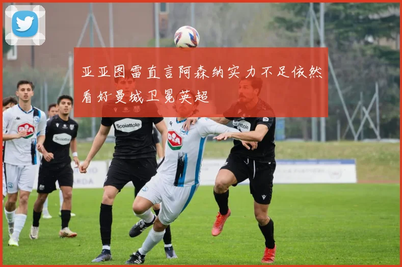 亚亚图雷直言阿森纳实力不足依然看好曼城卫冕英超