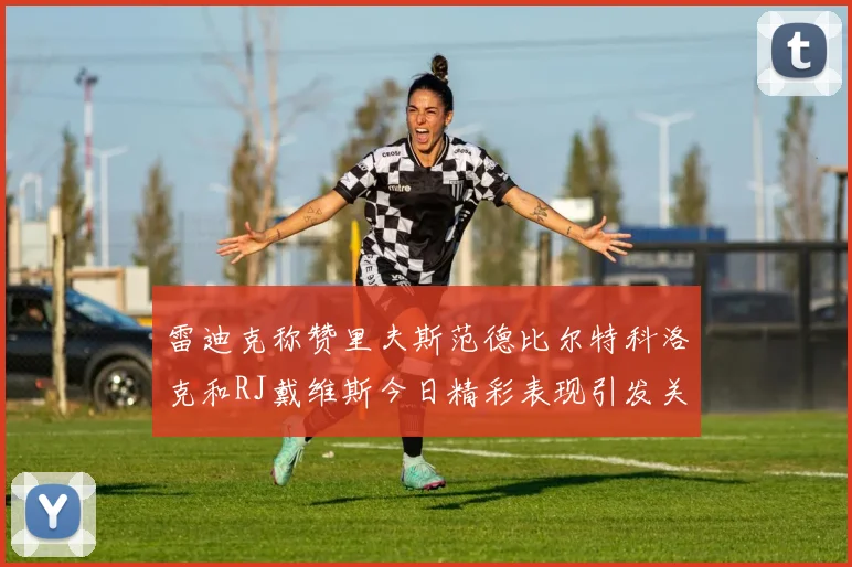 雷迪克称赞里夫斯范德比尔特科洛克和RJ戴维斯今日精彩表现引发关注