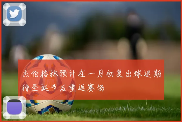 杰伦格林预计在一月初复出球迷期待圣诞节后重返赛场