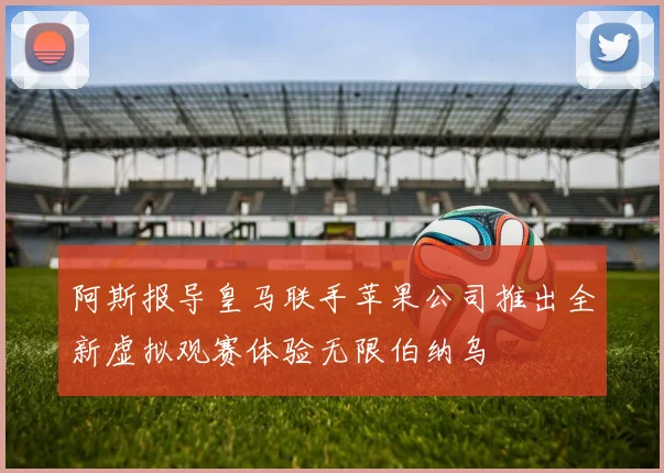 阿斯报导皇马联手苹果公司推出全新虚拟观赛体验无限伯纳乌