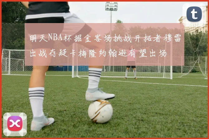明天NBA杯掘金客场挑战开拓者穆雷出战存疑卡梅隆约翰逊有望出场